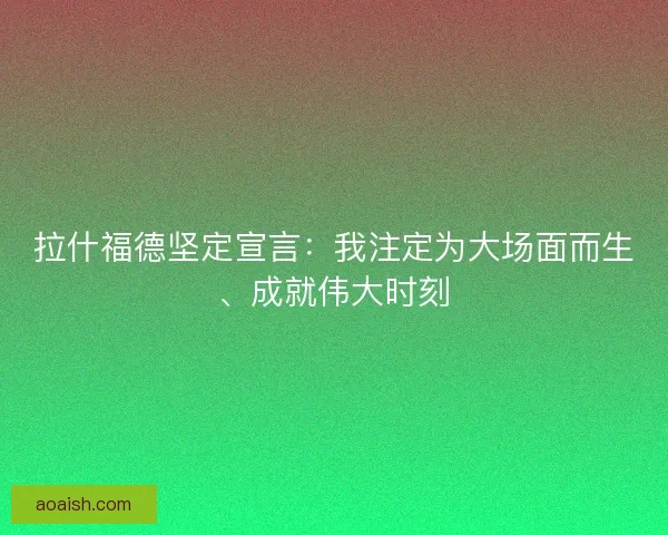 拉什福德坚定宣言：我注定为大场面而生、成就伟大时刻