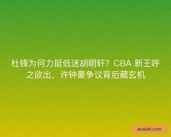 杜锋为何力挺低迷胡明轩？CBA 新王呼之欲出，许钟豪争议背后藏玄机
